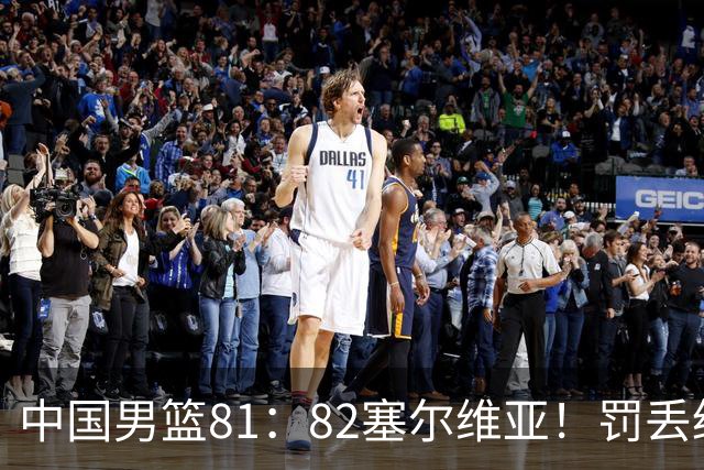 中国男篮81：82塞尔维亚！罚丢绝杀球+被补篮绝杀，体验两种死法